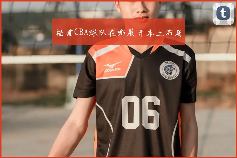 福建CBA球队在哪展开本土布局