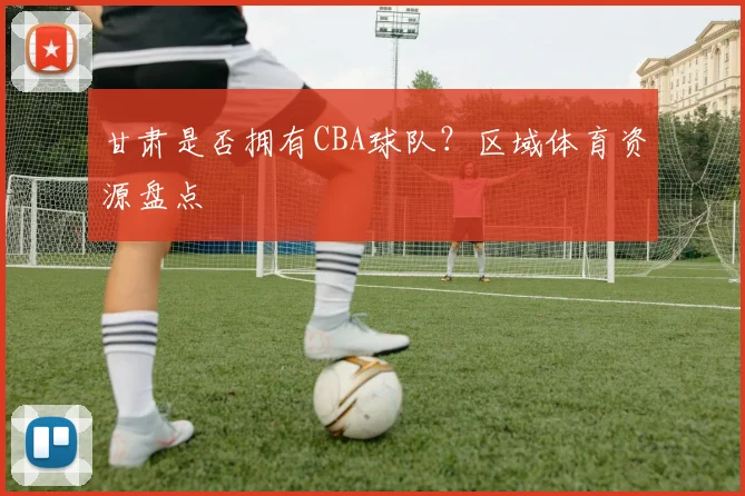 甘肃是否拥有CBA球队？区域体育资源盘点